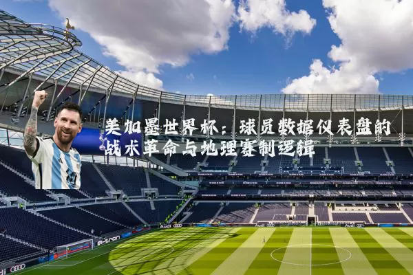 美加墨世界杯：球员数据仪表盘的战术革命与地理赛制逻辑