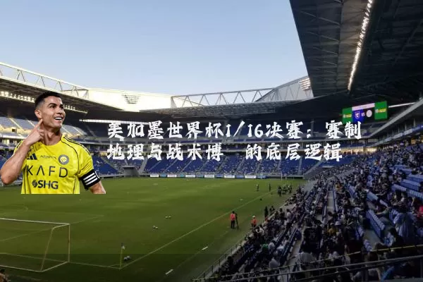 美加墨世界杯1/16决赛：赛制地理与战术博弈的底层逻辑