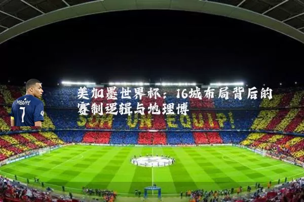 美加墨世界杯:16城布局背后的赛制逻辑与地理博弈