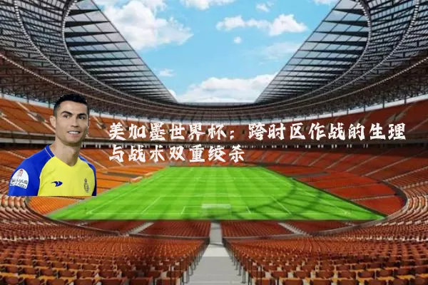 美加墨世界杯:跨时区作战的生理与战术双重绞杀